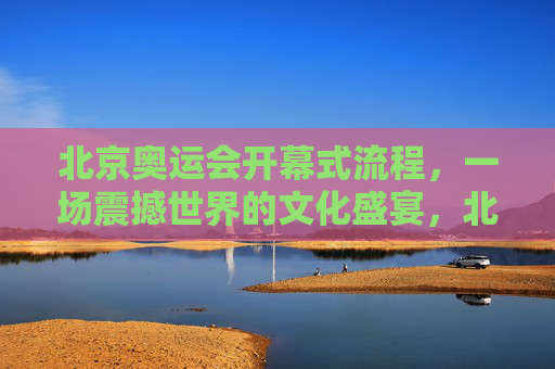 北京奥运会开幕式流程，一场震撼世界的文化盛宴，北京奥运会开幕式，震撼世界的文化盛宴