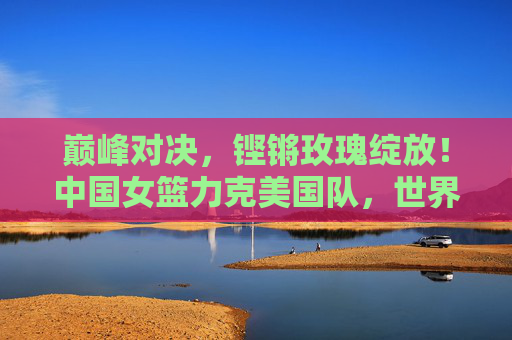 巅峰对决，铿锵玫瑰绽放！中国女篮力克美国队，世界杯再创辉煌，铿锵玫瑰力克美国队，世界杯再创辉煌