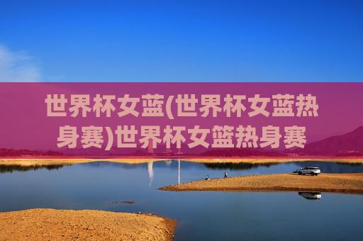 世界杯女蓝(世界杯女蓝热身赛)世界杯女篮热身赛