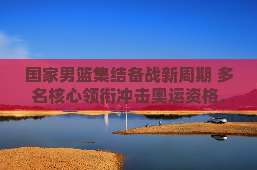 国家男篮集结备战新周期 多名核心领衔冲击奥运资格,国家男篮新周期备战 核心阵容冲击奥运资格