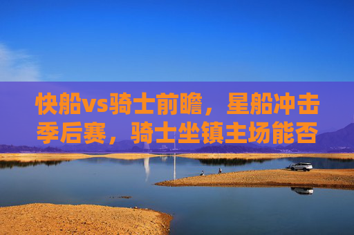 快船vs骑士前瞻，星船冲击季后赛，骑士坐镇主场能否阻挡？快船冲击季后赛，骑士主场能否阻挡星船？