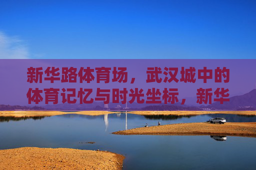 新华路体育场,武汉城中的体育记忆与时光坐标,新华路体育场,武汉的体育记忆与时光坐标