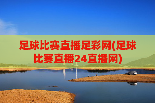 足球比赛直播足彩网(足球比赛直播24直播网)
