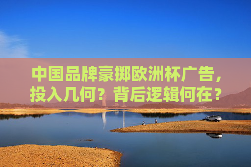 中国品牌豪掷欧洲杯广告，投入几何？背后逻辑何在？中国品牌豪掷欧洲杯广告，投入与逻辑解析