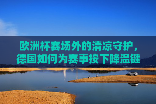 欧洲杯赛场外的清凉守护,德国如何为赛事按下降温键?德国为欧洲杯赛场外按下清凉键