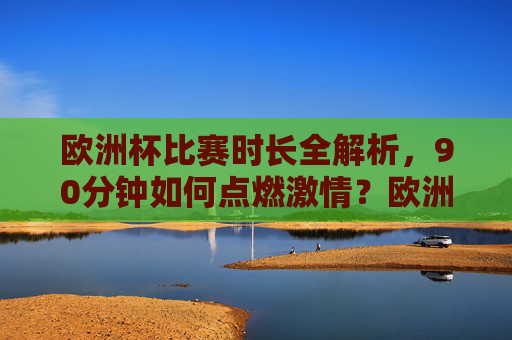 欧洲杯比赛时长全解析，90分钟如何点燃激情？欧洲杯90分钟，燃情全解析