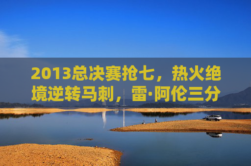 2013总决赛抢七，热火绝境逆转马刺，雷·阿伦三分铸就传奇，2013总决赛抢七，雷·阿伦三分，热火绝境逆转铸就传奇