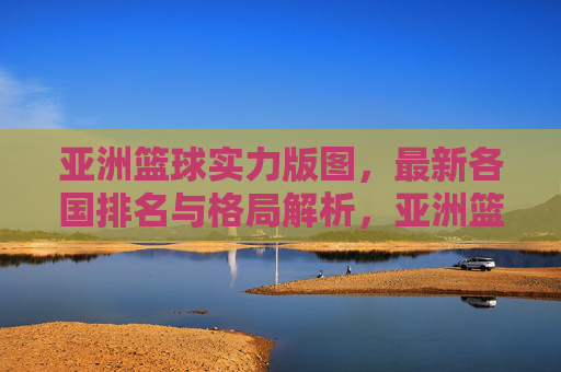 亚洲篮球实力版图,最新各国排名与格局解析,亚洲篮球最新实力版图,各国排名与格局解析
