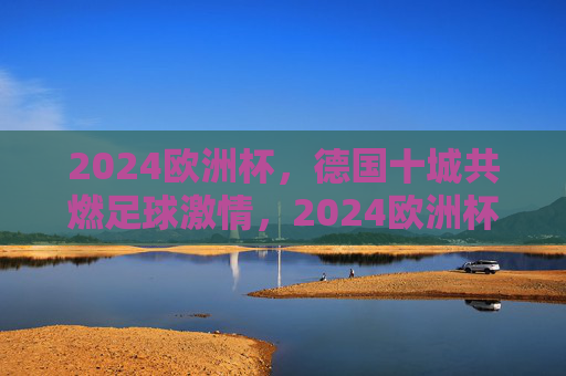 2024欧洲杯，德国十城共燃足球激情，2024欧洲杯，德国十城共燃足球激情