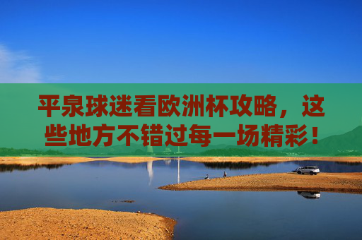 平泉球迷看欧洲杯攻略,这些地方不错过每一场精彩!平泉球迷欧洲杯观赛攻略,不错过每一场精彩