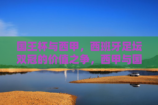 国王杯与西甲，西班牙足坛双冠的价值之争，西甲与国王杯，西班牙双冠的价值之辩