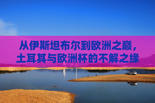 从伊斯坦布尔到欧洲之巅,土耳其与欧洲杯的不解之缘,伊斯坦布尔到欧洲之巅,土耳其与欧洲杯的不解之缘