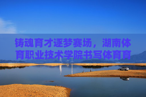 铸魂育才逐梦赛场，湖南体育职业技术学院书写体育育人新篇，铸魂育才逐梦赛场 湖南体育职院谱新篇