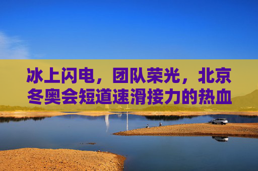 冰上闪电,团队荣光,北京冬奥会短道速滑接力的热血与传奇,冰上闪电,团队荣光,北京冬奥会短道速滑接力的热血传奇