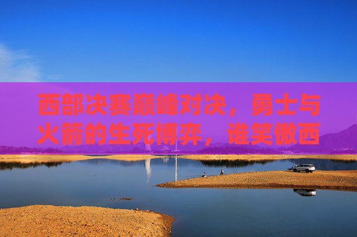 西部决赛巅峰对决,勇士与火箭的生死博弈,谁笑傲西部?西部决赛巅峰对决,勇士火箭生死博弈,谁笑傲西部?