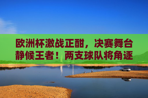 欧洲杯激战正酣，决赛舞台静候王者！两支球队将角逐德劳内杯终极荣光，欧洲杯决赛，德劳内杯终极荣光之战