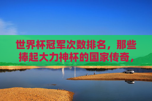 世界杯冠军次数排名,那些捧起大力神杯的国家传奇,世界杯冠军次数排名,捧起大力神杯的国家传奇