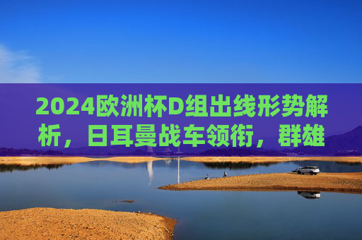 2024欧洲杯D组出线形势解析，日耳曼战车领衔，群雄逐鹿谁突围？2024欧洲杯D组出线形势，日耳曼战车领衔，群雄逐鹿谁突围？