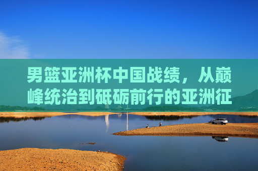 男篮亚洲杯中国战绩，从巅峰统治到砥砺前行的亚洲征程，男篮亚洲杯中国征程，从巅峰统治到砥砺前行