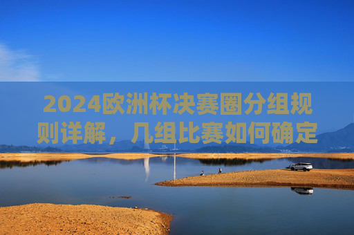 2024欧洲杯决赛圈分组规则详解，几组比赛如何确定晋级？2024欧洲杯决赛圈分组规则与晋级确定详解