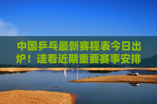 中国乒乓最新赛程表今日出炉!速看近期重要赛事安排,中国乒乓最新赛程表出炉!近期重要赛事安排速看