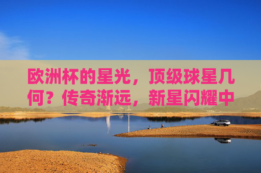 欧洲杯的星光，顶级球星几何？传奇渐远，新星闪耀中，欧洲杯星光，传奇渐远，新星闪耀