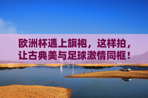 欧洲杯遇上旗袍,这样拍,让古典美与足球激情同框!欧洲杯邂逅旗袍,古典美与足球激情同框