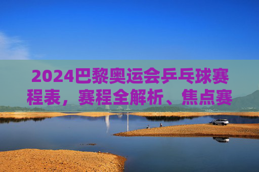 2024巴黎奥运会乒乓球赛程表,赛程全解析、焦点赛事与观赛指南,2024巴黎奥运会乒乓球赛程全解析,焦点赛事与观赛指南
