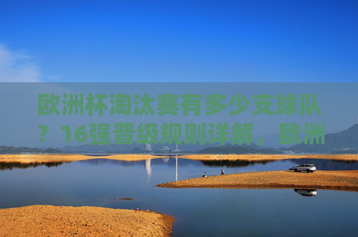 欧洲杯淘汰赛有多少支球队？16强晋级规则详解，欧洲杯淘汰赛16强，球队数量与晋级规则详解