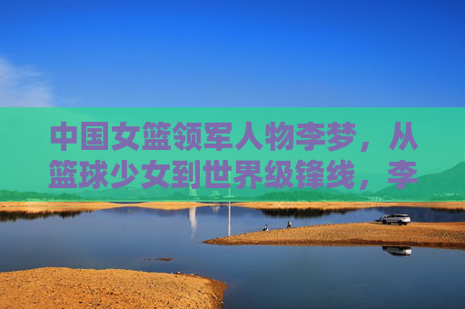 中国女篮领军人物李梦，从篮球少女到世界级锋线，李梦，从篮球少女到世界级女篮领军锋线
