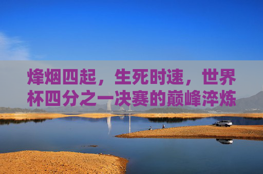 烽烟四起,生死时速,世界杯四分之一决赛的巅峰淬炼,世界杯四分之一决赛,烽烟四起,生死时速巅峰淬炼