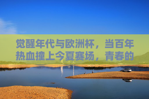 觉醒年代与欧洲杯,当百年热血撞上今夏赛场,青春的答案在沸腾处,觉醒年代与欧洲杯,百年热血撞上今夏青春沸腾