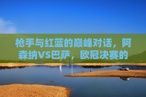 枪手与红蓝的巅峰对话，阿森纳VS巴萨，欧冠决赛的战术碰撞与荣耀追逐，枪手红蓝巅峰对话，欧冠决赛战术碰撞与荣耀追逐