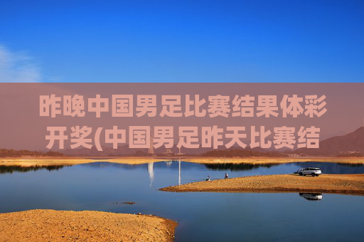 昨晚中国男足比赛结果体彩开奖(中国男足昨天比赛结果)昨晚中国男足比赛结果及体彩开奖