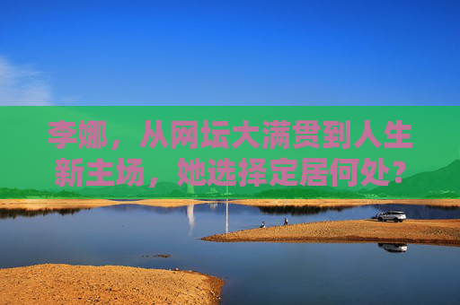 李娜,从网坛大满贯到人生新主场,她选择定居何处?李娜,从网坛大满贯到人生新主场,定居何处?