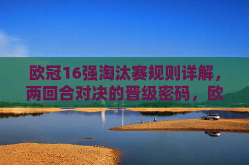 欧冠16强淘汰赛规则详解,两回合对决的晋级密码,欧冠16强淘汰赛,两回合规则详解与晋级密码
