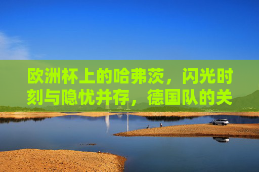 欧洲杯上的哈弗茨，闪光时刻与隐忧并存，德国队的关键先生？欧洲杯哈弗茨，闪光隐忧并存，德国队关键先生？