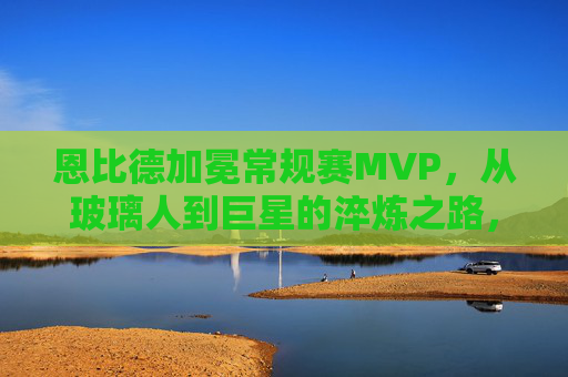 恩比德加冕常规赛MVP，从玻璃人到巨星的淬炼之路，恩比德MVP，从玻璃人到巨星的淬炼之路