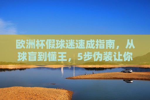 欧洲杯假球迷速成指南,从球盲到懂王,5步伪装让你融入狂欢!🏴☠️欧洲杯假球迷5步速成,从球盲到懂王,伪装融入狂欢!