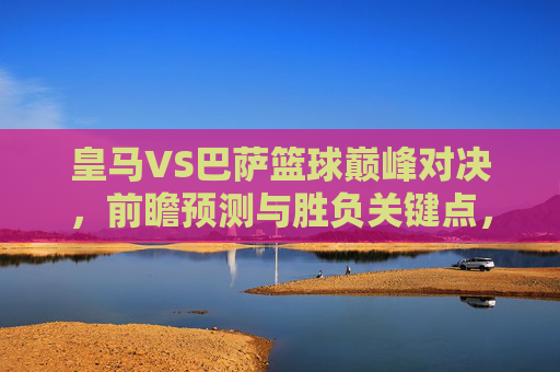 皇马VS巴萨篮球巅峰对决，前瞻预测与胜负关键点，皇马VS巴萨巅峰篮球对决前瞻，胜负关键点解析