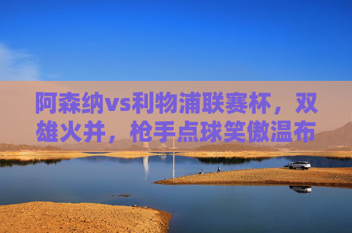 阿森纳vs利物浦联赛杯，双雄火并，枪手点球笑傲温布利，联赛杯双雄火并，阿森纳点球笑傲温布利
