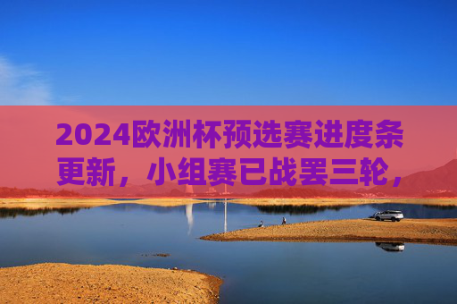 2024欧洲杯预选赛进度条更新，小组赛已战罢三轮，强队稳扎稳打，黑马崭露头角，2024欧洲杯预选赛小组赛三轮战罢，强队稳扎稳打，黑马崭露头角