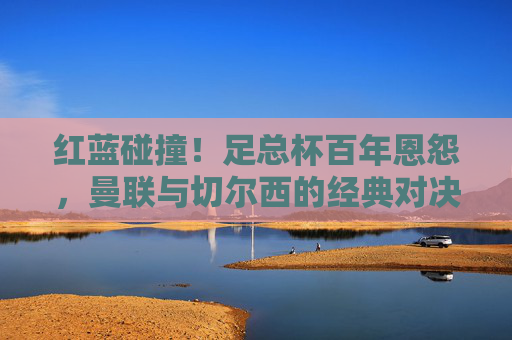 红蓝碰撞!足总杯百年恩怨,曼联与切尔西的经典对决史,红蓝碰撞!足总杯百年恩怨,曼联切尔西经典对决史