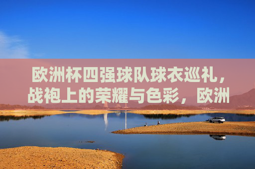欧洲杯四强球队球衣巡礼，战袍上的荣耀与色彩，欧洲杯四强战袍巡礼，荣耀与色彩