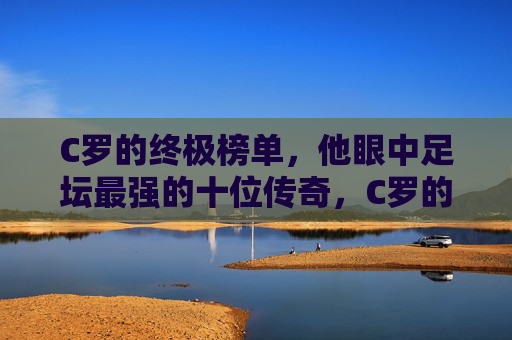 C罗的终极榜单，他眼中足坛最强的十位传奇，C罗的终极榜单，他眼中足坛最强十位传奇