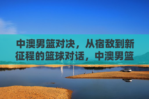 中澳男篮对决,从宿敌到新征程的篮球对话,中澳男篮,从宿敌到新征程的对话