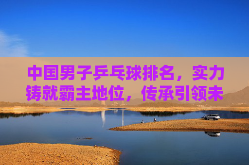 中国男子乒乓球排名,实力铸就霸主地位,传承引领未来之路,中国男乒,实力铸就霸主,传承引领未来