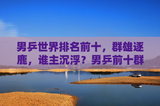 男乒世界排名前十，群雄逐鹿，谁主沉浮？男乒前十群雄逐鹿，谁主沉浮？