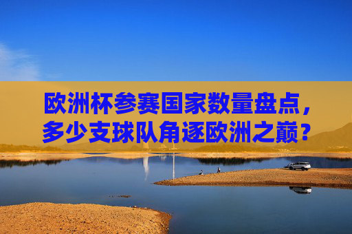 欧洲杯参赛国家数量盘点，多少支球队角逐欧洲之巅？欧洲杯参赛国家数量，多少支角逐欧洲之巅？