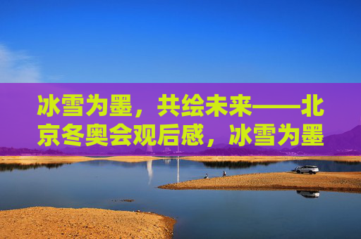 冰雪为墨,共绘未来——北京冬奥会观后感,冰雪为墨,共绘未来